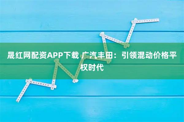 晟红网配资APP下载 广汽丰田：引领混动价格平权时代