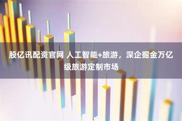 股亿讯配资官网 人工智能+旅游，深企掘金万亿级旅游定制市场