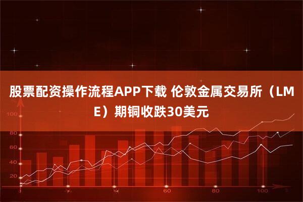 股票配资操作流程APP下载 伦敦金属交易所（LME）期铜收跌30美元