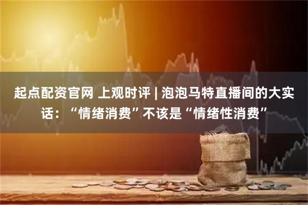 起点配资官网 上观时评 | 泡泡马特直播间的大实话：“情绪消费”不该是“情绪性消费”