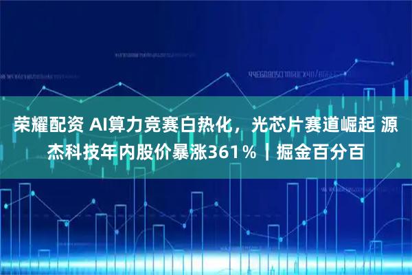 荣耀配资 AI算力竞赛白热化,光芯片赛道崛起 源杰科技年内股价暴涨361%|掘金百分百