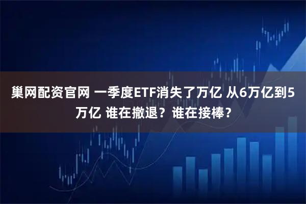 巢网配资官网 一季度ETF消失了万亿 从6万亿到5万亿 谁在撤退？谁在接棒？
