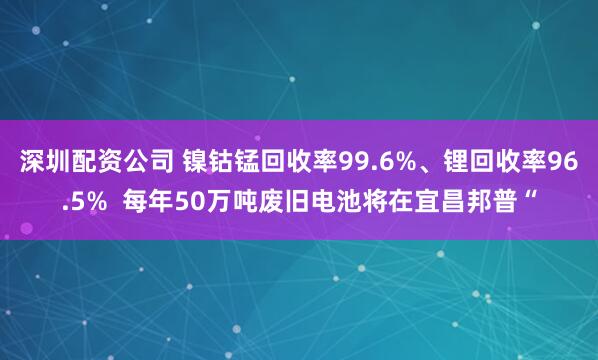 深圳配资公司 镍钴锰回收率99.6%、锂回收率96.5% 每年50万吨废旧电池将在宜昌邦普“
