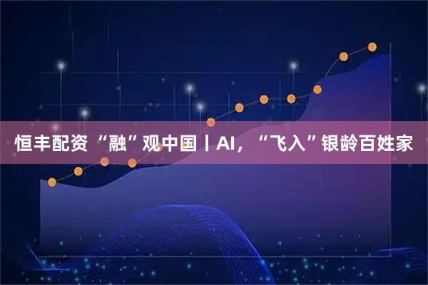 恒丰配资 “融”观中国丨AI,“飞入”银龄百姓家