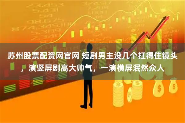 苏州股票配资网官网 短剧男主没几个扛得住镜头,演竖屏剧高大帅气,一演横屏泯然众人
