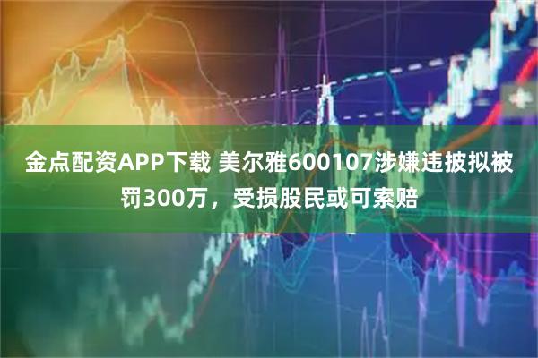 金点配资APP下载 美尔雅600107涉嫌违披拟被罚300万，受损股民或可索赔