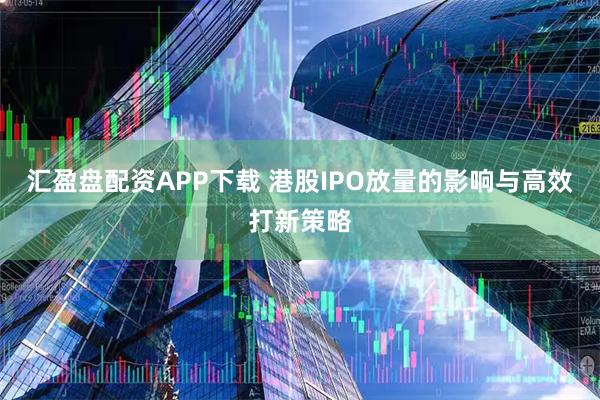 汇盈盘配资APP下载 港股IPO放量的影响与高效打新策略
