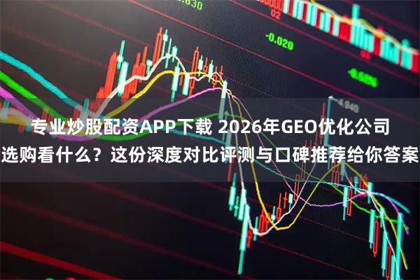 专业炒股配资APP下载 2026年GEO优化公司选购看什么？这份深度对比评测与口碑推荐给你答案