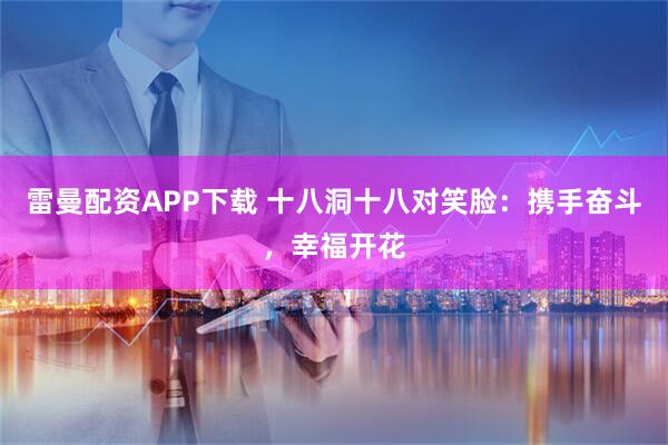 雷曼配资APP下载 十八洞十八对笑脸：携手奋斗，幸福开花