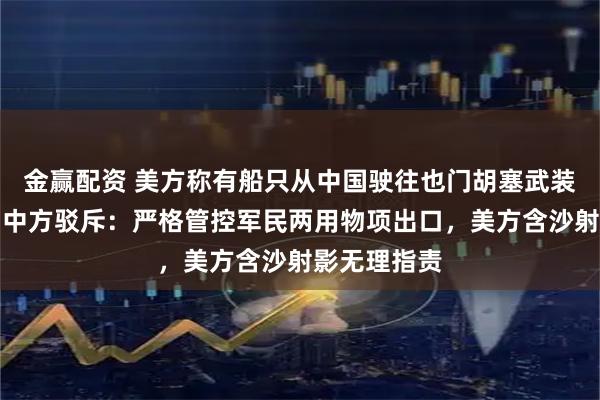 金赢配资 美方称有船只从中国驶往也门胡塞武装控制港口，中方驳斥：严格管控军民两用物项出口，美方含沙射影无理指责