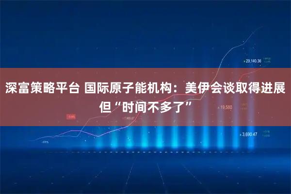 深富策略平台 国际原子能机构：美伊会谈取得进展但“时间不多了”