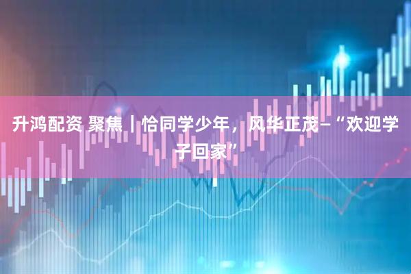 升鸿配资 聚焦｜恰同学少年，风华正茂—“欢迎学子回家”