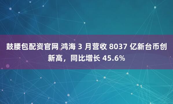 鼓腰包配资官网 鸿海 3 月营收 8037 亿新台币创新高，同比增长 45.6%