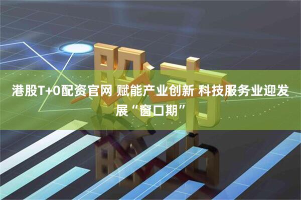 港股T+0配资官网 赋能产业创新 科技服务业迎发展“窗口期”