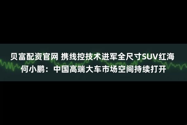 贝富配资官网 携线控技术进军全尺寸SUV红海 何小鹏：中国高端大车市场空间持续打开