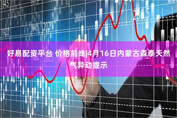 好易配资平台 价格前线|4月16日内蒙古森泰天然气异动提示