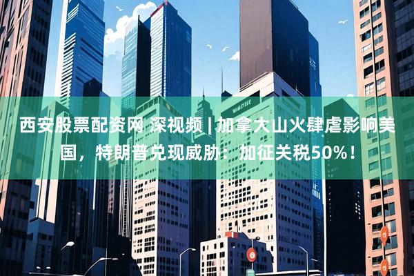 西安股票配资网 深视频 | 加拿大山火肆虐影响美国，特朗普兑现威胁：加征关税50%！