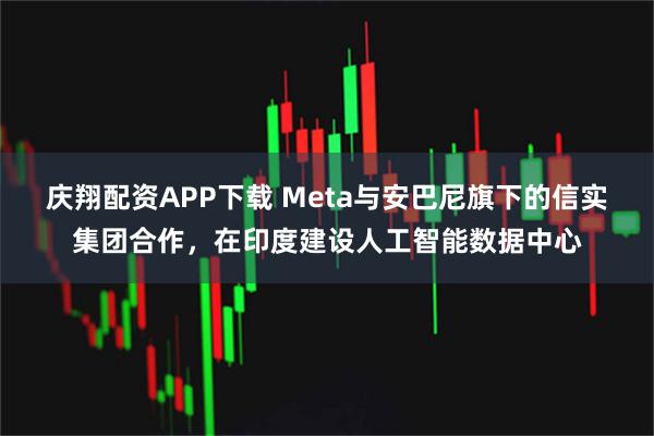 庆翔配资APP下载 Meta与安巴尼旗下的信实集团合作，在印度建设人工智能数据中心