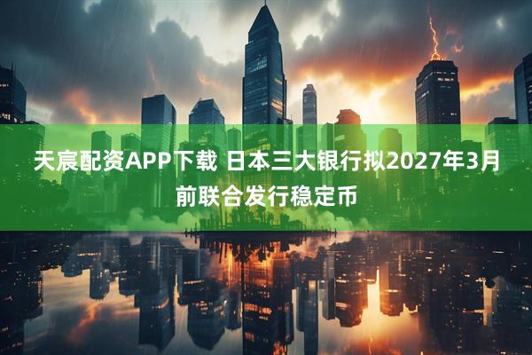 天宸配资APP下载 日本三大银行拟2027年3月前联合发行稳定币