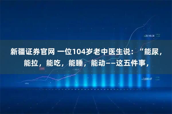 新疆证券官网 一位104岁老中医生说：“能尿，能拉，能吃，能睡，能动——这五件事，