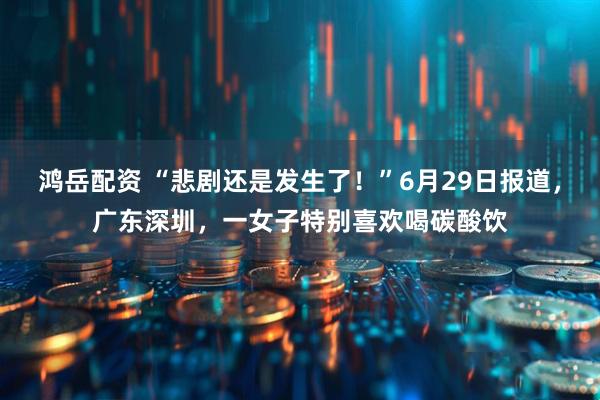 鸿岳配资 “悲剧还是发生了！”6月29日报道，广东深圳，一女子特别喜欢喝碳酸饮