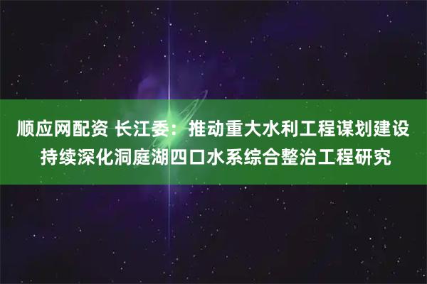 顺应网配资 长江委：推动重大水利工程谋划建设 持续深化洞庭湖四口水系综合整治工程研究