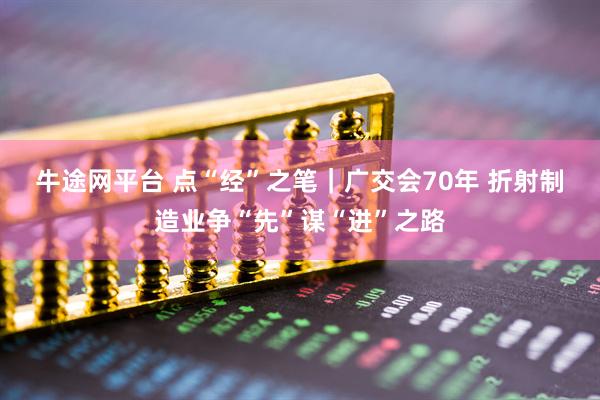 牛途网平台 点“经”之笔｜广交会70年 折射制造业争“先”谋“进”之路